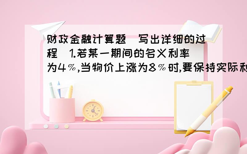 财政金融计算题（写出详细的过程）1.若某一期间的名义利率为4﹪,当物价上涨为8﹪时,要保持实际利率为正值,怎么办?2.2008年1月1日,某人在中国工商银行某营业部存入二年期定期储蓄存款1000