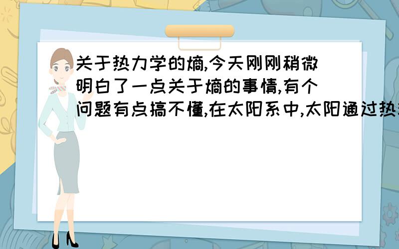 关于热力学的熵,今天刚刚稍微明白了一点关于熵的事情,有个问题有点搞不懂,在太阳系中,太阳通过热辐射让能量传播到地球上,是地球上的可用能量增多,使熵的值减少,而地球上的多余的无用