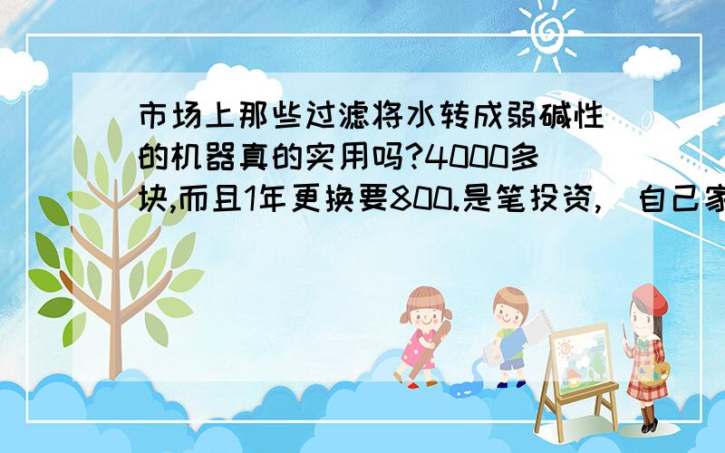 市场上那些过滤将水转成弱碱性的机器真的实用吗?4000多块,而且1年更换要800.是笔投资,（自己家里用）