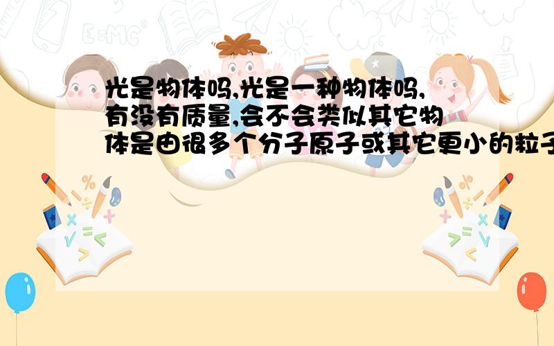 光是物体吗,光是一种物体吗,有没有质量,会不会类似其它物体是由很多个分子原子或其它更小的粒子组成的呢?