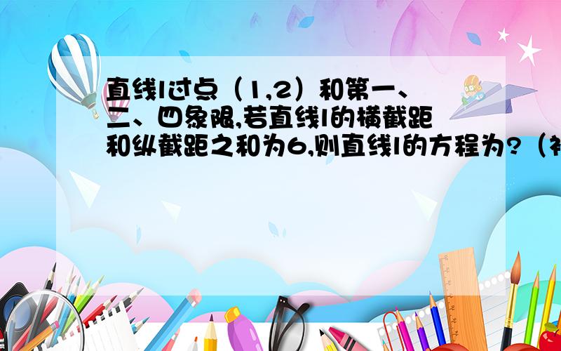 直线l过点（1,2）和第一、二、四象限,若直线l的横截距和纵截距之和为6,则直线l的方程为?（补充一题：若实数x,y满足方程x+y=4,则x+y^2的最小值是?）