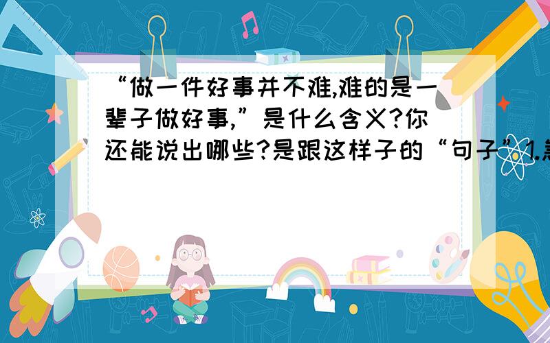 “做一件好事并不难,难的是一辈子做好事,”是什么含义?你还能说出哪些?是跟这样子的“句子”1.急他人所急,想他人所想2.雪中送炭,锦上添花.这样的“句子”