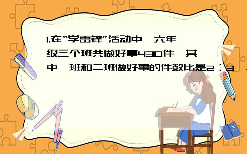 1.在“学雷锋”活动中,六年级三个班共做好事430件,其中一班和二班做好事的件数比是2：3,二班和三班做好的件数比是5：6,那么哪个班级做的好事的件数比是5：6,那么哪个班级做的好事件数最