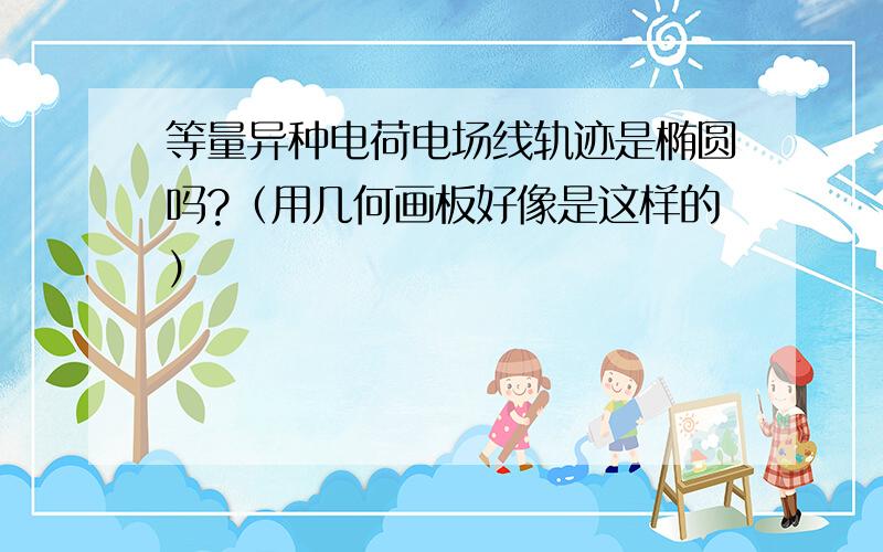 等量异种电荷电场线轨迹是椭圆吗?（用几何画板好像是这样的）