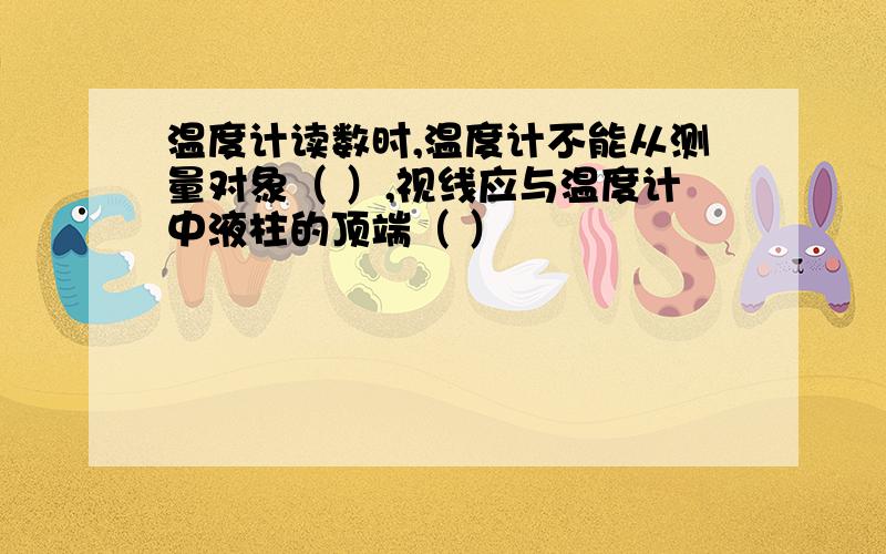 温度计读数时,温度计不能从测量对象（ ）,视线应与温度计中液柱的顶端（ ）