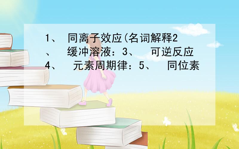 1、 同离子效应(名词解释2、缓冲溶液：3、可逆反应4、元素周期律：5、同位素