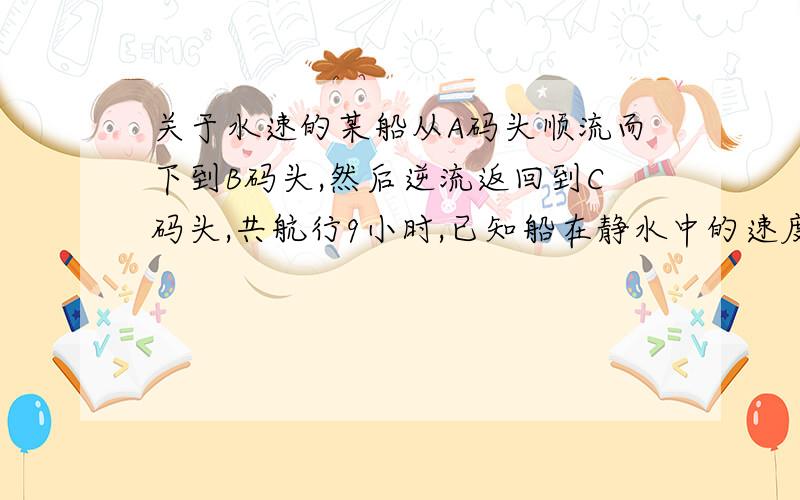 关于水速的某船从A码头顺流而下到B码头,然后逆流返回到C码头,共航行9小时,已知船在静水中的速度为7.5km/h,水流的速度为2.5km/h,A、C两码头相距15km,A 、B两码头的距离是多少千米?