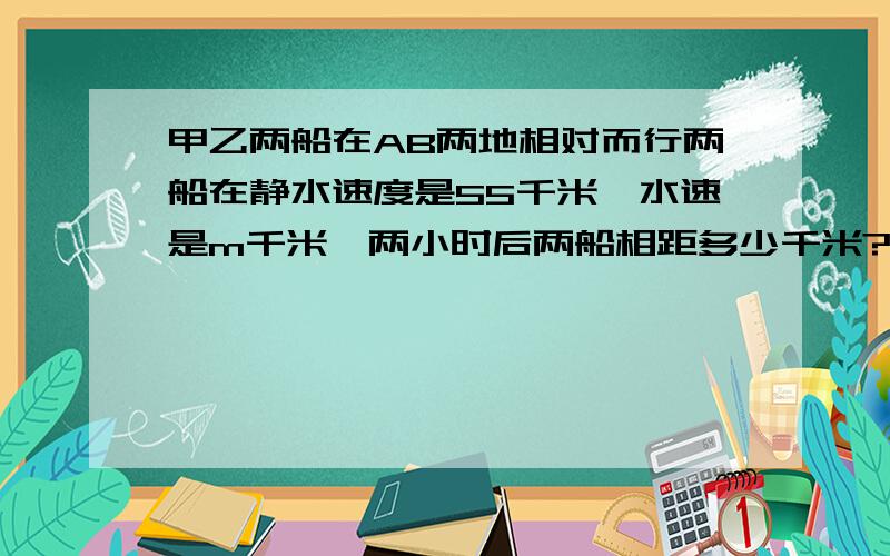 甲乙两船在AB两地相对而行两船在静水速度是55千米,水速是m千米,两小时后两船相距多少千米?要过程过程要详细