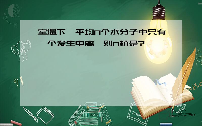 室温下,平均N个水分子中只有一个发生电离,则N植是?