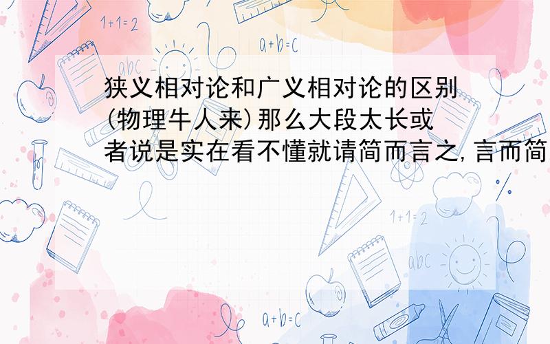 狭义相对论和广义相对论的区别(物理牛人来)那么大段太长或者说是实在看不懂就请简而言之,言而简之用最简单的话说说就行了说他们这两个泛指什么