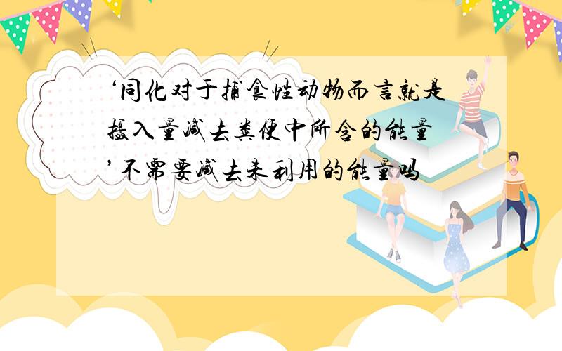 ‘同化对于捕食性动物而言就是摄入量减去粪便中所含的能量 ’不需要减去未利用的能量吗