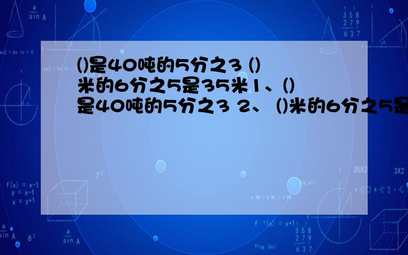 ()是40吨的5分之3 ()米的6分之5是35米1、()是40吨的5分之3 2、 ()米的6分之5是35米3、有苹果树120棵,比梨树少18棵,梨树有几棵?4、书,第一天看了80页,第二天看了70页,两天共看了总页数的8分之3,这本