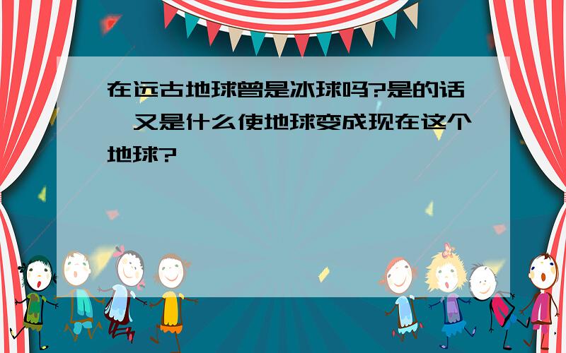 在远古地球曾是冰球吗?是的话,又是什么使地球变成现在这个地球?