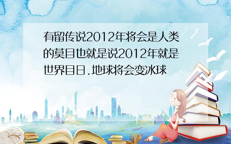 有留传说2012年将会是人类的莫目也就是说2012年就是世界目日.地球将会变冰球