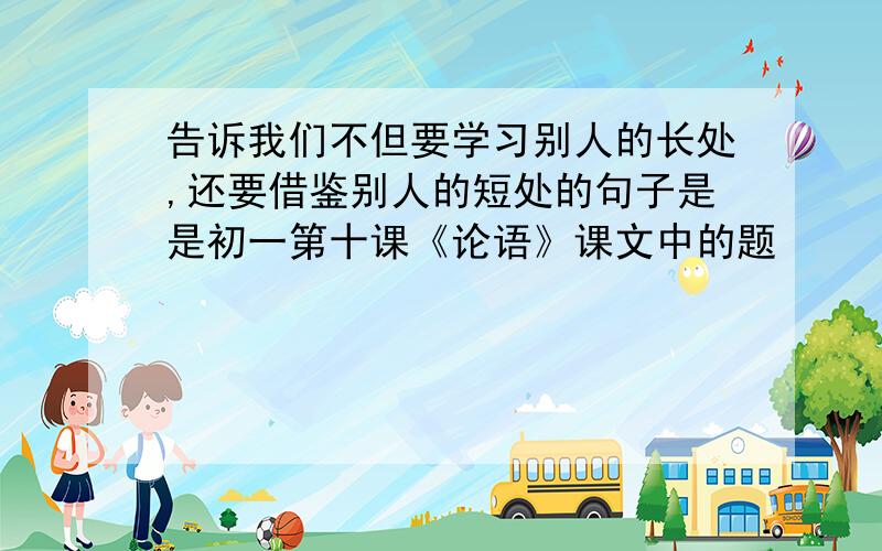 告诉我们不但要学习别人的长处,还要借鉴别人的短处的句子是是初一第十课《论语》课文中的题