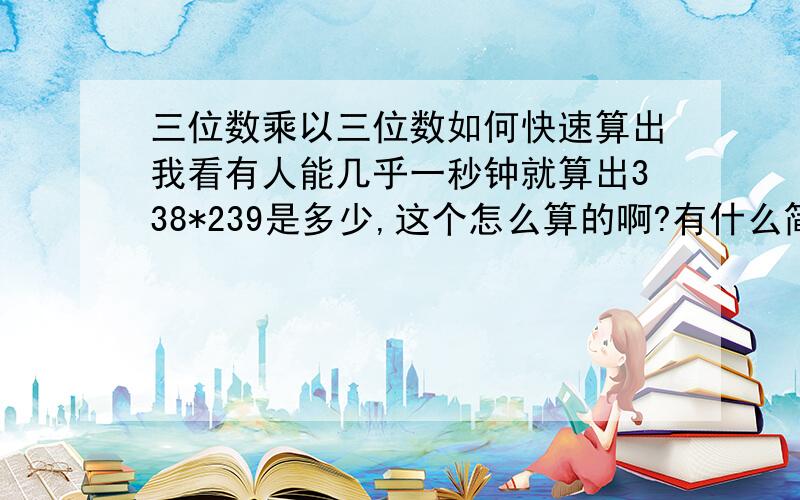 三位数乘以三位数如何快速算出我看有人能几乎一秒钟就算出338*239是多少,这个怎么算的啊?有什么简便方法吗?