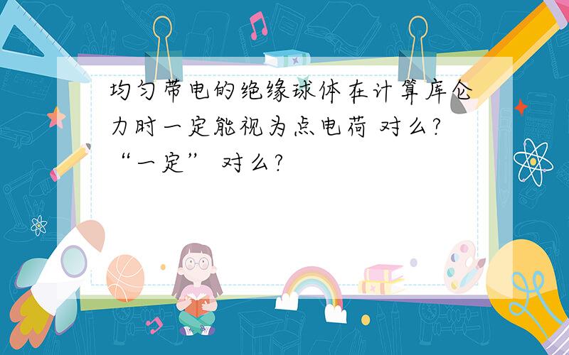 均匀带电的绝缘球体在计算库仑力时一定能视为点电荷 对么?“一定” 对么?