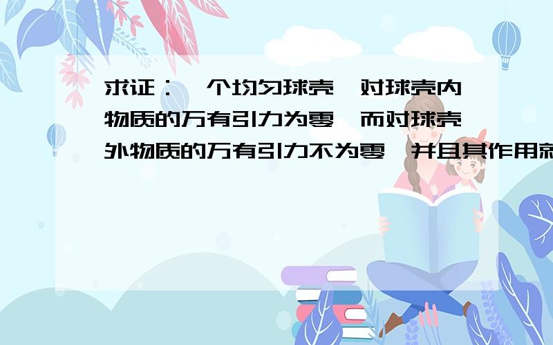 求证：一个均匀球壳,对球壳内物质的万有引力为零,而对球壳外物质的万有引力不为零,并且其作用就相当于球壳的质量都集中到球心那样.