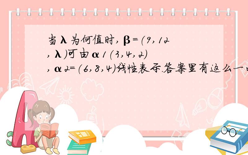 当λ为何值时,β=(9,12,λ)可由α1(3,4,2),α2=(6,8,4)线性表示.答案里有这么一句话——因为α1=2α2,所以β可由α1,α2线性表示的充分必要条件是β可由α1线性表示.这句话我不是很理解,可以用书上的定