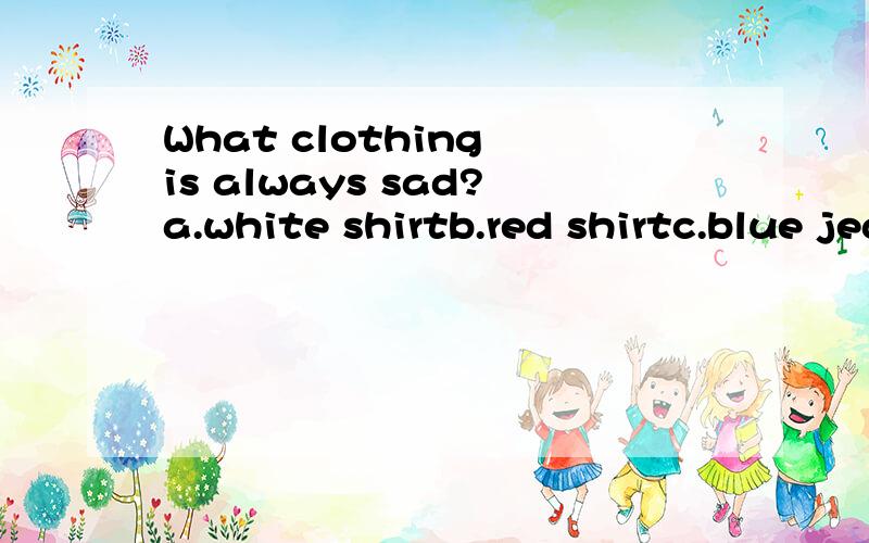 What clothing is always sad?a.white shirtb.red shirtc.blue jeansd.yellow coat