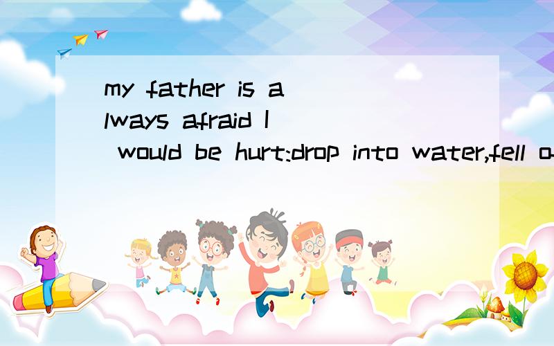 my father is always afraid I would be hurt:drop into water,fell off a tree,hurt by a truck or .这句话里冒号后面连接的都是并列句吧,其他的都是过去式,只有drop into water不是,为什么呢,不是并列句里时态都得一致