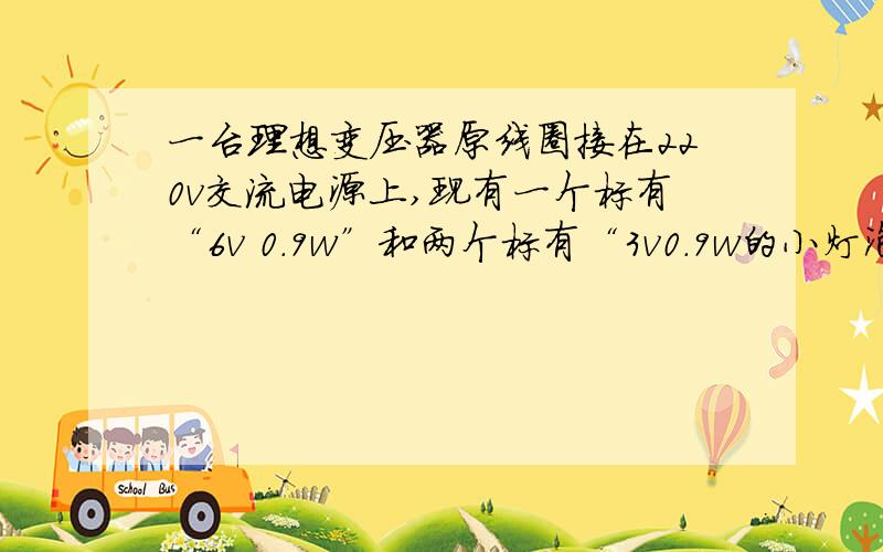 一台理想变压器原线圈接在220v交流电源上,现有一个标有“6v 0.9w”和两个标有“3v0.9w的小灯泡.要是他们在副线圈的同一电路,且都正常发光,求原线圈中通过的电流.