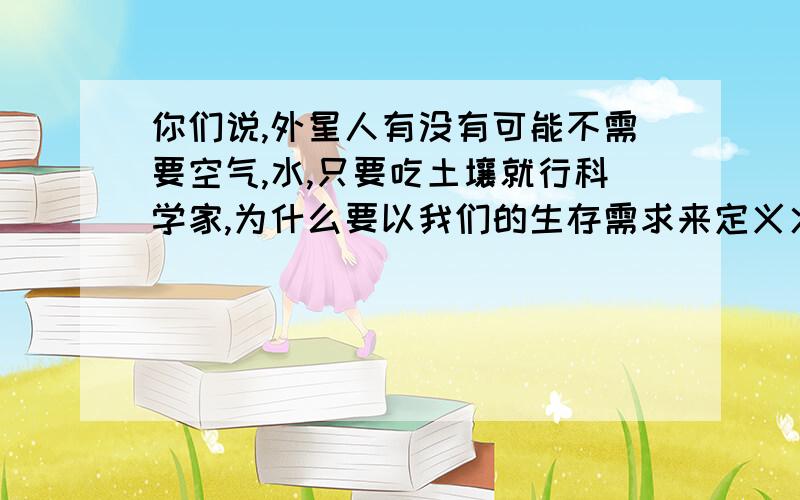 你们说,外星人有没有可能不需要空气,水,只要吃土壤就行科学家,为什么要以我们的生存需求来定义火星有无水来判断有没有生命我说的有没有道理,