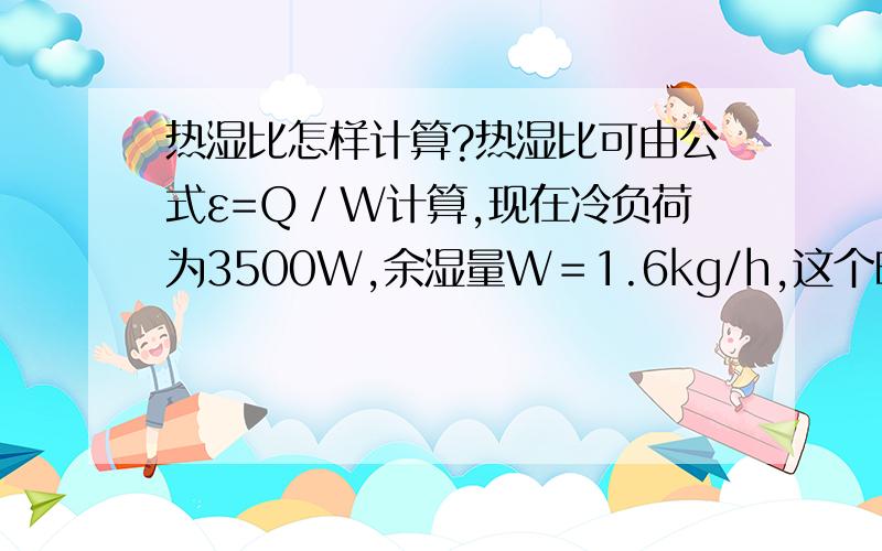 热湿比怎样计算?热湿比可由公式ε=Q／W计算,现在冷负荷为3500W,余湿量W＝1.6kg/h,这个时候应该怎样算?我就是不知道单位应该怎样,如果余湿量W＝1.6kg/s呢?请问这些单位怎样处理?