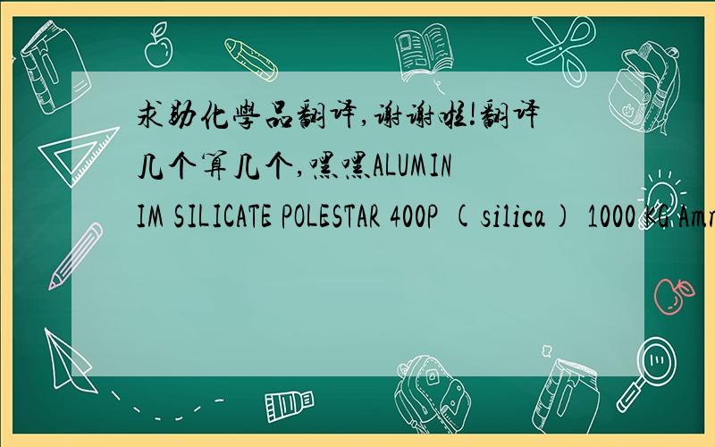 求助化学品翻译,谢谢啦!翻译几个算几个,嘿嘿ALUMINIM SILICATE POLESTAR 400P (silica) 1000 KG Ammoniac Liquid 1500 KG AXILAT 32A (Emulsion Dispersant) 1500 KG Bay Ferrous Black 318  1000 KG Bay Ferrous Brick Red 130M  1000 KG Bay Ferro