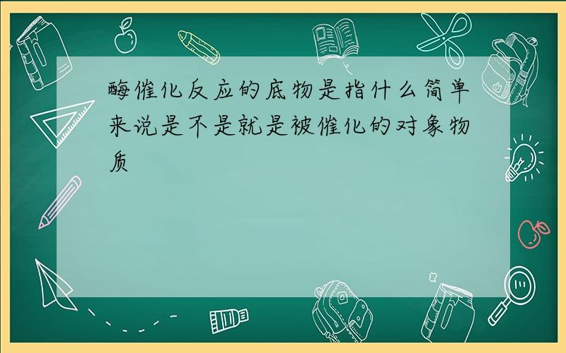 酶催化反应的底物是指什么简单来说是不是就是被催化的对象物质