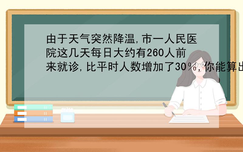 由于天气突然降温,市一人民医院这几天每日大约有260人前来就诊,比平时人数增加了30％,你能算出平时每天大约有多少人就诊?