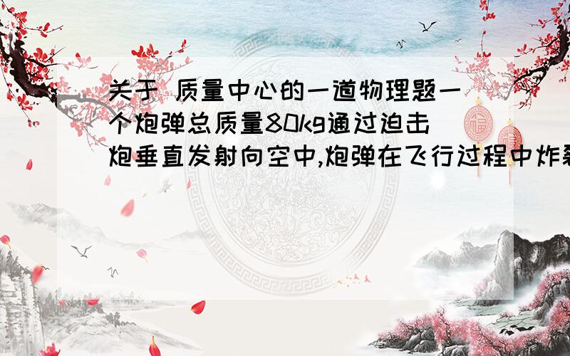 关于 质量中心的一道物理题一个炮弹总质量80kg通过迫击炮垂直发射向空中,炮弹在飞行过程中炸裂成两部分,质量分别为30kg,50kg（火药的质量忽略不计）.两个碎片同时落地,其中30kg的碎片落地