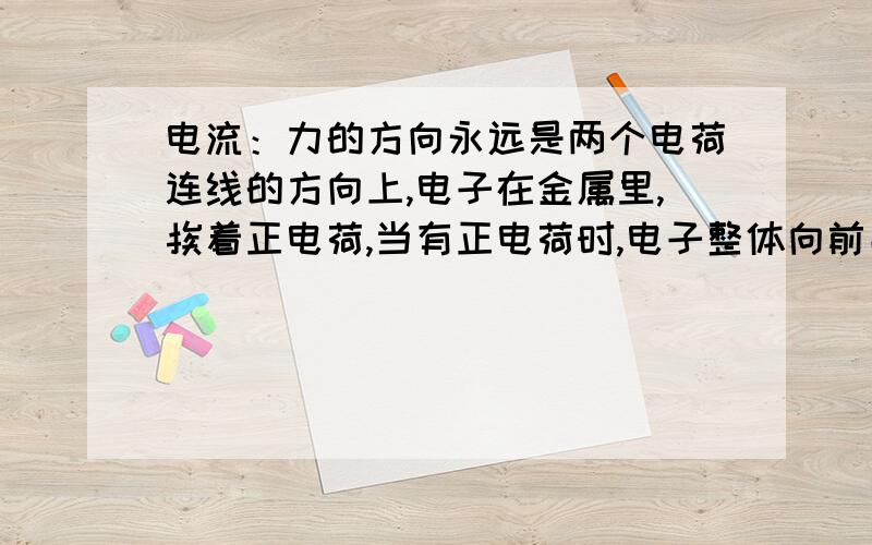 电流：力的方向永远是两个电荷连线的方向上,电子在金属里,挨着正电荷,当有正电荷时,电子整体向前串位置.还是比喻,老师站在讲台上,是正电荷,面对的一竖排的同学（人）是电子,凳子是正