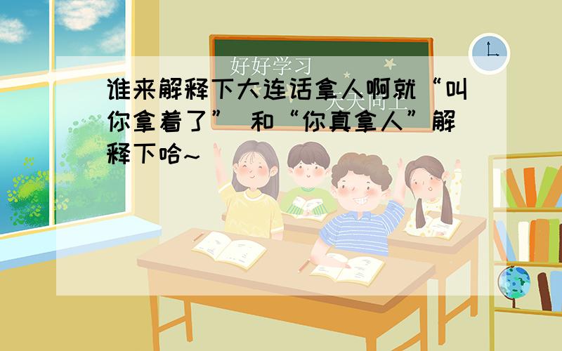 谁来解释下大连话拿人啊就“叫你拿着了” 和“你真拿人”解释下哈~