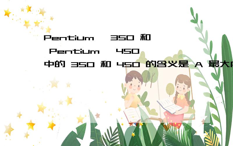 Pentium Ⅱ350 和 Pentium Ⅲ450 中的 350 和 450 的含义是 A 最大内存容量 B 最大运算速度C 最大运算精度 D CPU的时钟频率