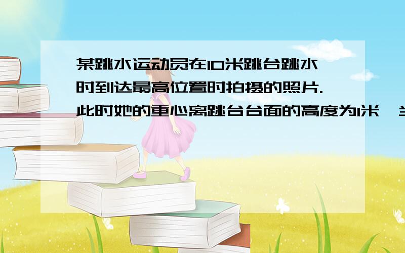 某跳水运动员在10米跳台跳水时到达最高位置时拍摄的照片.此时她的重心离跳台台面的高度为1米,当她完成所有动作入水时,必须伸直双臂垂直入水以使溅起的水花尽量小一些.当她的手刚触及