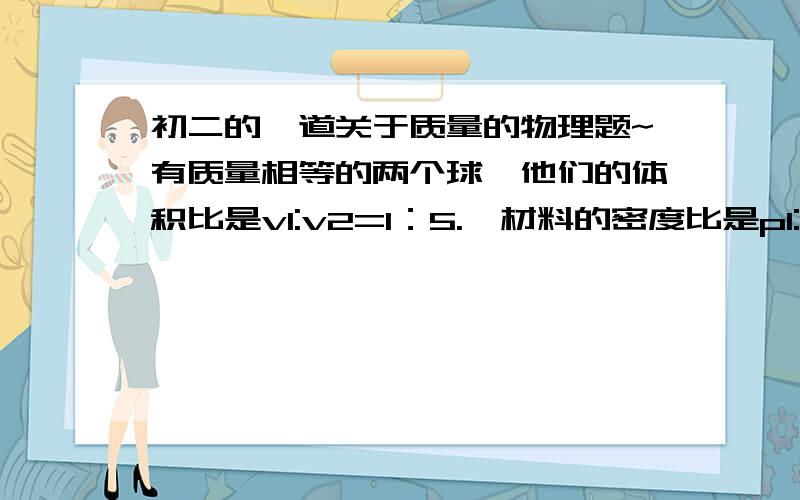 初二的一道关于质量的物理题~有质量相等的两个球,他们的体积比是v1:v2=1：5.,材料的密度比是p1:p2=1:4,其中有一个是空心的,已知实心球的体积是v,则空心球的空心部分的体积是?