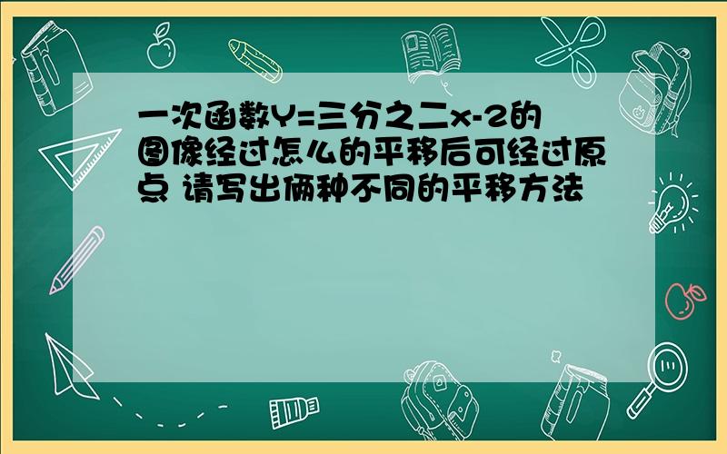 一次函数Y=三分之二x-2的图像经过怎么的平移后可经过原点 请写出俩种不同的平移方法