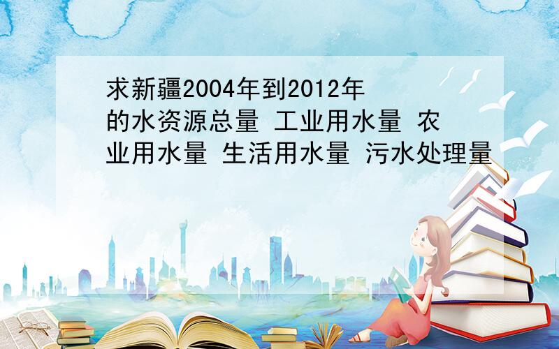 求新疆2004年到2012年的水资源总量 工业用水量 农业用水量 生活用水量 污水处理量