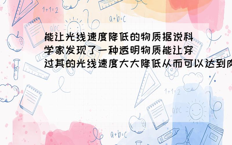 能让光线速度降低的物质据说科学家发现了一种透明物质能让穿过其的光线速度大大降低从而可以达到肉眼可见,这种物质是什么,如果没有这种物质,能说出有什么物质能让光线穿过其后速度