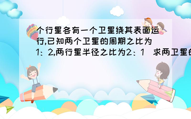 个行星各有一个卫星绕其表面运行,已知两个卫星的周期之比为1：2,两行星半径之比为2：1．求两卫星的速率之比.