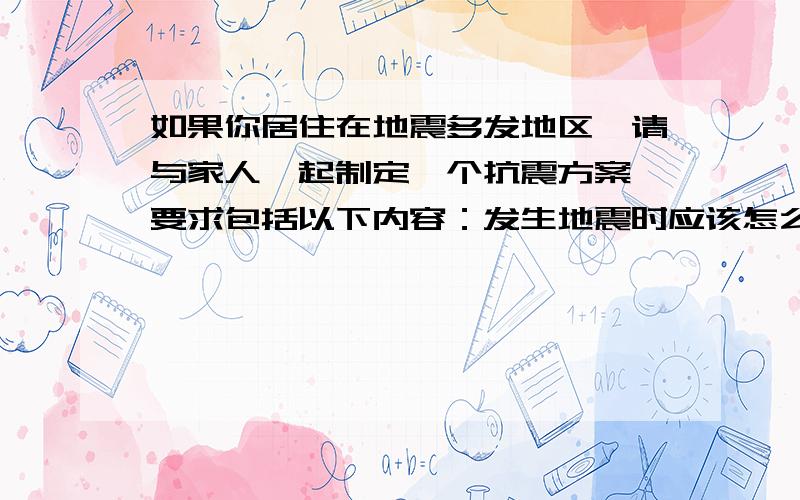 如果你居住在地震多发地区,请与家人一起制定一个抗震方案,要求包括以下内容：发生地震时应该怎么办?需