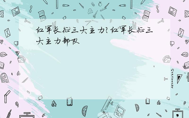 红军长征三大主力?红军长征三大主力部队