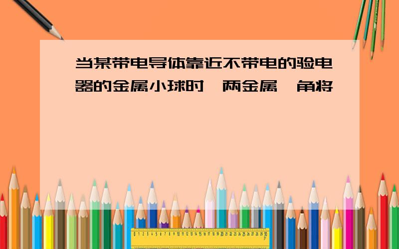 当某带电导体靠近不带电的验电器的金属小球时,两金属箔角将、