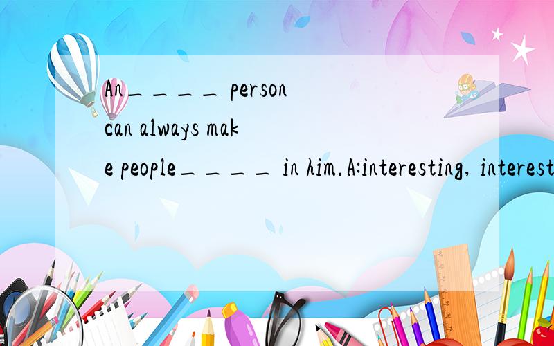 An____ person can always make people____ in him.A:interesting, interesting B: interested, interested C: interesting, interested D: interested, interesting