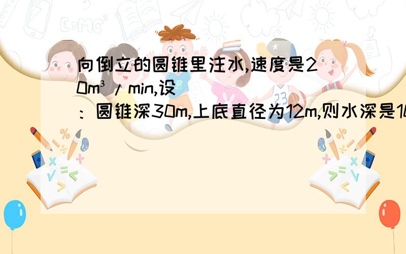 向倒立的圆锥里注水,速度是20m³/min,设：圆锥深30m,上底直径为12m,则水深是10m时,水面上升速度是?十分感谢你的回答,要用导数的意义做啊亲~