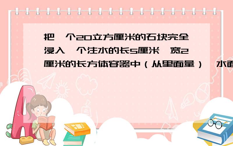 把一个20立方厘米的石块完全浸入一个注水的长5厘米,宽2厘米的长方体容器中（从里面量）,水面会上升（ ）