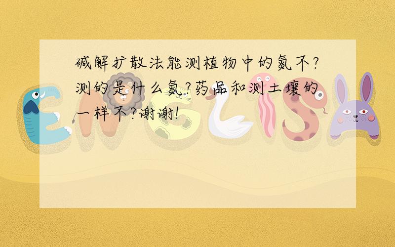 碱解扩散法能测植物中的氮不?测的是什么氮?药品和测土壤的一样不?谢谢!