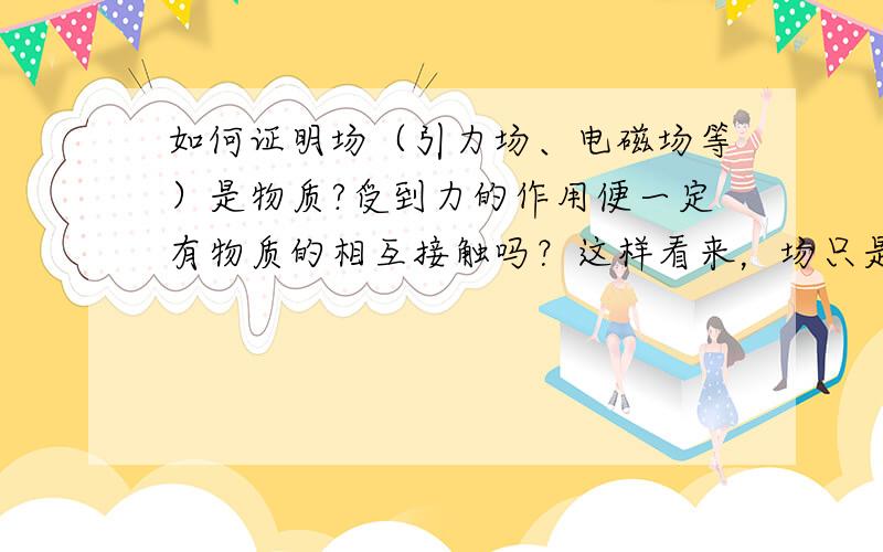 如何证明场（引力场、电磁场等）是物质?受到力的作用便一定有物质的相互接触吗？这样看来，场只是一个假说。场是物质，那也有质量了？可以运动？有惯性？那它由什么组成？似乎难以