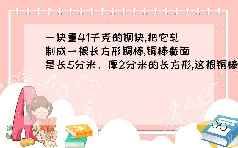 一块重41千克的铜块,把它轧制成一根长方形铜棒,铜棒截面是长5分米、厚2分米的长方形,这根铜棒的宽是多少米?（1立方分米铜重8.2千克）